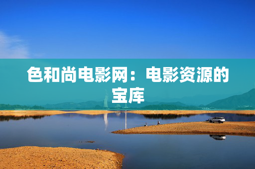 色和尚电影网:电影资源的宝库 色和尚电影网:电影资源的宝库