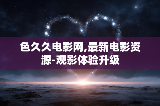 色久久电影网,最新电影资源-观影体验升级