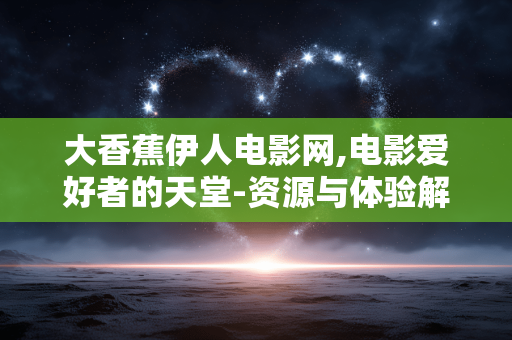 大香蕉伊人电影网,电影爱好者的天堂-资源与体验解析 大香蕉伊人电影网,电影爱好者的天堂-资源与体验解析