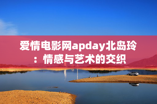 爱情电影网apday北岛玲：情感与艺术的交织