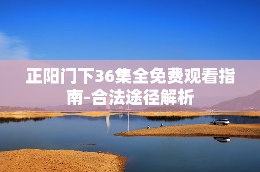 正阳门下36集全免费观看指南-合法途径解析 正阳门下36集全免费观看指南-合法途径解析