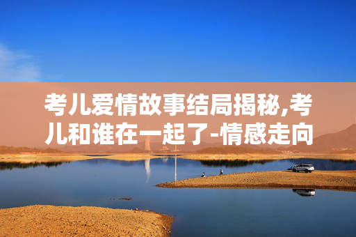 考儿爱情故事结局揭秘,考儿和谁在一起了-情感走向分析 考儿爱情故事结局揭秘,考儿和谁在一起了-情感走向分析