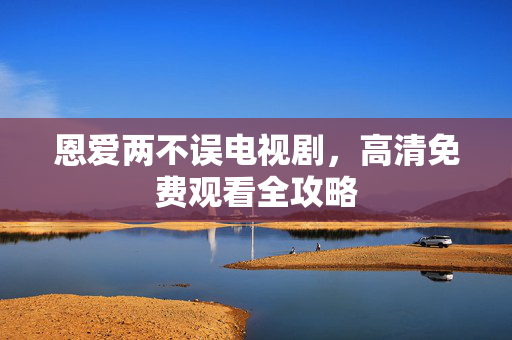 恩爱两不误电视剧,高清免费观看全攻略 恩爱两不误电视剧,高清免费观看全攻略