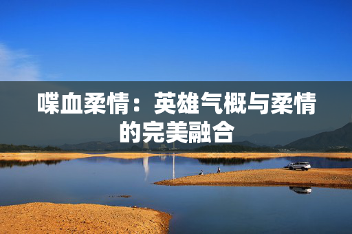 喋血柔情:英雄气概与柔情的完美融合 喋血柔情:英雄气概与柔情的完美融合