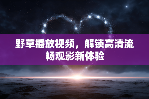 野草播放视频,解锁高清流畅观影新体验 野草播放视频,解锁高清流畅观影新体验