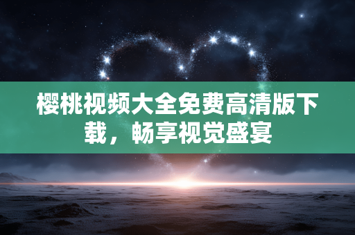 樱桃视频大全免费高清版下载，畅享视觉盛宴