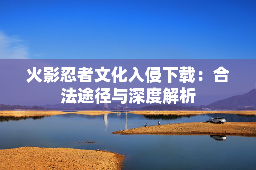 火影忍者文化入侵下载：合法途径与深度解析