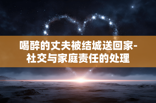 喝醉的丈夫被结城送回家-社交与家庭责任的处理 喝醉的丈夫被结城送回家-社交与家庭责任的处理