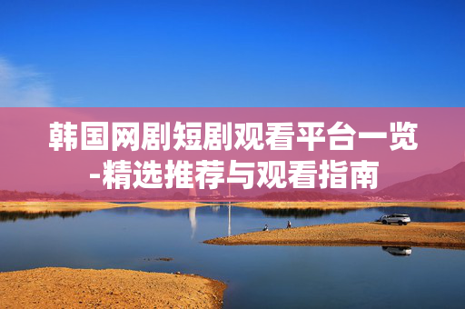 韩国网剧短剧观看平台一览-精选推荐与观看指南 韩国网剧短剧观看平台一览-精选推荐与观看指南