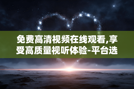 免费高清视频在线观看,享受高质量视听体验-平台选择指南 免费高清视频在线观看,享受高质量视听体验-平台选择指南