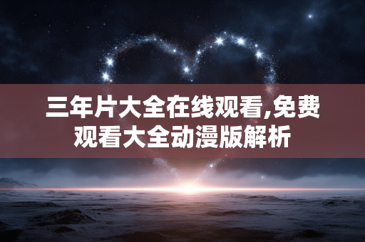三年片大全在线观看,免费观看大全动漫版解析