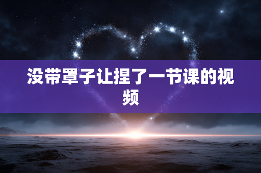 没带罩子让捏了一节课的视频