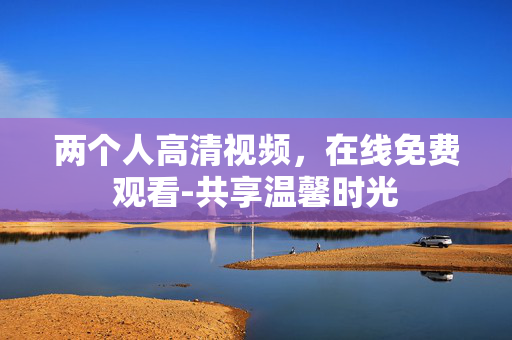 两个人高清视频,在线免费观看-共享温馨时光 两个人高清视频,在线免费观看-共享温馨时光