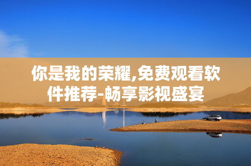 你是我的荣耀,免费观看软件推荐-畅享影视盛宴