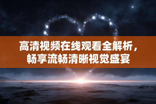 高清视频在线观看全解析，畅享流畅清晰视觉盛宴
