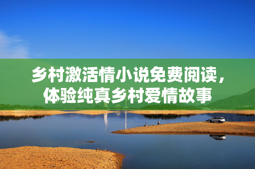 乡村激活情小说免费阅读，体验纯真乡村爱情故事