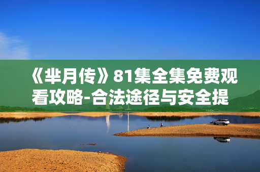 《芈月传》81集全集免费观看攻略-合法途径与安全提示