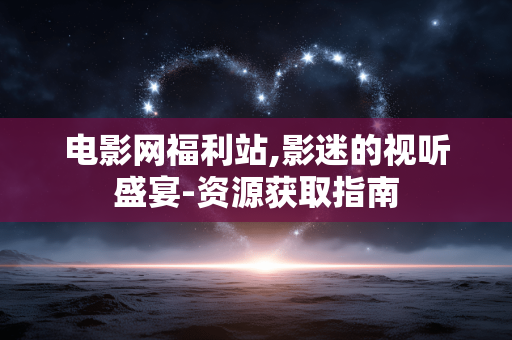 电影网福利站,影迷的视听盛宴-资源获取指南 电影网福利站,影迷的视听盛宴-资源获取指南