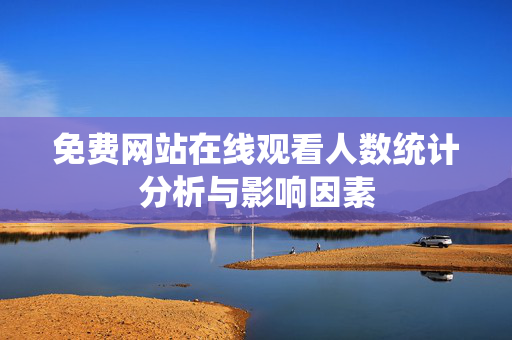 免费网站在线观看人数统计分析与影响因素 免费网站在线观看人数统计分析与影响因素