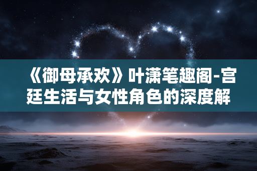 《御母承欢》叶潇笔趣阁-宫廷生活与女性角色的深度解析