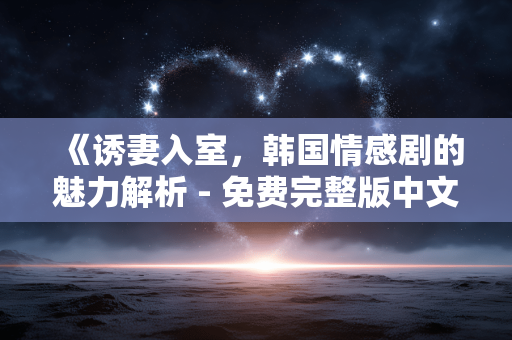 《诱妻入室，韩国情感剧的魅力解析 - 免费完整版中文剧情介绍》