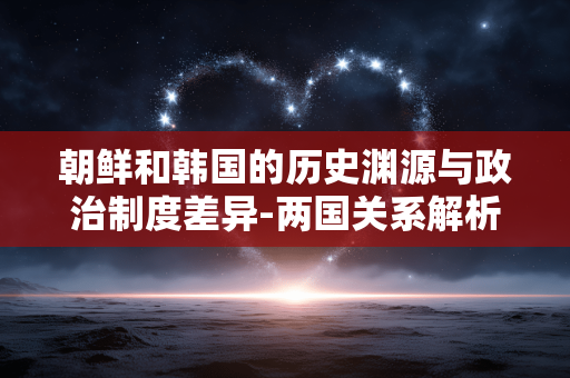 朝鲜和韩国的历史渊源与政治制度差异-两国关系解析