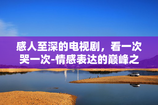 感人至深的电视剧，看一次哭一次-情感表达的巅峰之作