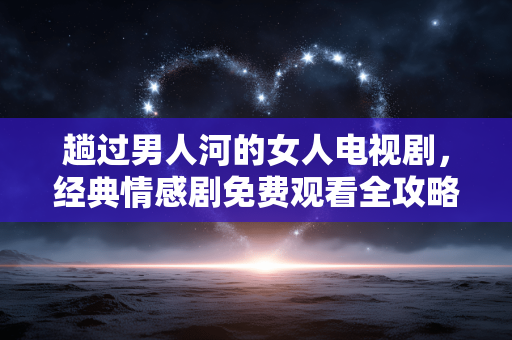 趟过男人河的女人电视剧,经典情感剧免费观看全攻略 趟过男人河的女人电视剧,经典情感剧免费观看全攻略