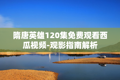 隋唐英雄120集免费观看西瓜视频-观影指南解析 隋唐英雄120集免费观看西瓜视频-观影指南解析