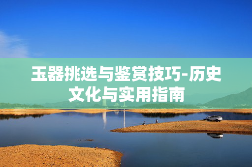 玉器挑选与鉴赏技巧-历史文化与实用指南 玉器挑选与鉴赏技巧-历史文化与实用指南