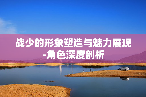 战少的形象塑造与魅力展现-角色深度剖析 战少的形象塑造与魅力展现-角色深度剖析