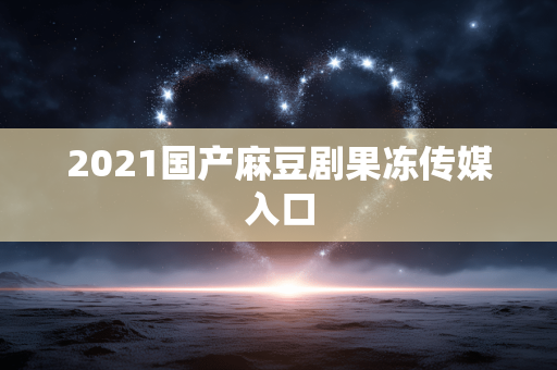 2021国产麻豆剧果冻传媒入口