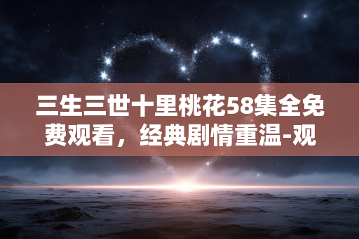 三生三世十里桃花58集全免费观看，经典剧情重温-观看指南解析