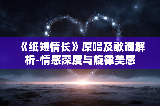 《纸短情长》原唱及歌词解析-情感深度与旋律美感 《纸短情长》原唱及歌词解析-情感深度与旋律美感