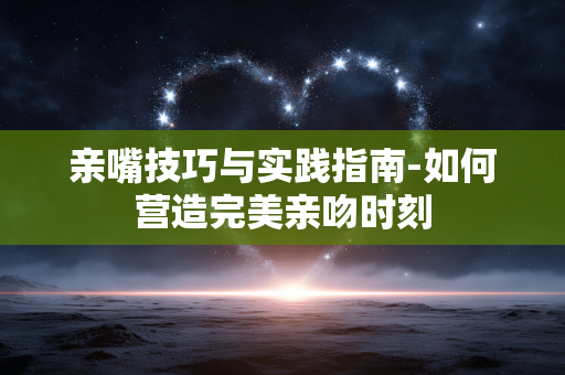 亲嘴技巧与实践指南-如何营造完美亲吻时刻