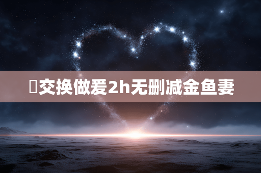 巜交换做爰2h无删减金鱼妻