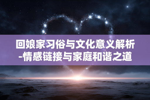 回娘家习俗与文化意义解析-情感链接与家庭和谐之道