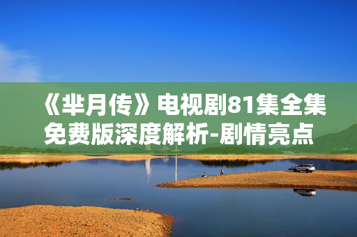 《芈月传》电视剧81集全集免费版深度解析-剧情亮点与人物塑造