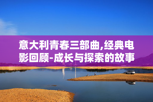 意大利青春三部曲,经典电影回顾-成长与探索的故事 意大利青春三部曲,经典电影回顾-成长与探索的故事