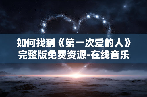 如何找到《第一次爱的人》完整版免费资源-在线音乐平台指南 如何找到《第一次爱的人》完整版免费资源-在线音乐平台指南