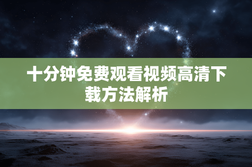 十分钟免费观看视频高清下载方法解析 十分钟免费观看视频高清下载方法解析