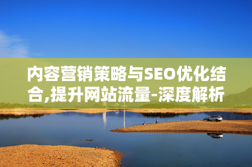 内容营销策略与SEO优化结合,提升网站流量-深度解析与实践指南