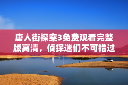 唐人街探案3免费观看完整版高清,侦探迷们不可错过的精彩 唐人街探案3免费观看完整版高清,侦探迷们不可错过的精彩