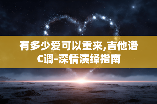 有多少爱可以重来,吉他谱C调-深情演绎指南 有多少爱可以重来,吉他谱C调-深情演绎指南