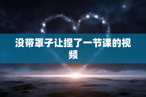 没带罩子让捏了一节课的视频