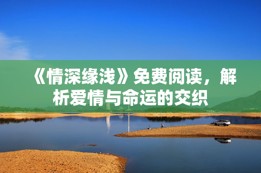 《情深缘浅》免费阅读，解析爱情与命运的交织