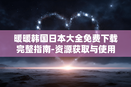 暖暖韩国日本大全免费下载完整指南-资源获取与使用技巧 暖暖韩国日本大全免费下载完整指南-资源获取与使用技巧