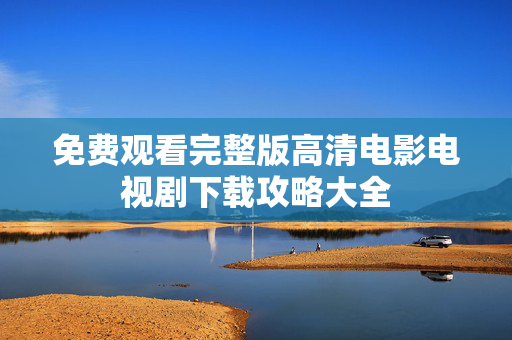 免费观看完整版高清电影电视剧下载攻略大全 免费观看完整版高清电影电视剧下载攻略大全