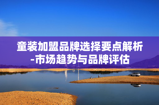 童装加盟品牌选择要点解析-市场趋势与品牌评估 童装加盟品牌选择要点解析-市场趋势与品牌评估