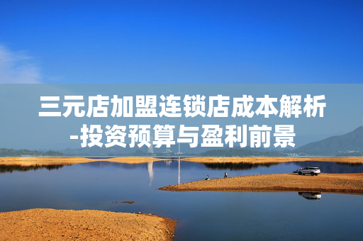 三元店加盟连锁店成本解析-投资预算与盈利前景 三元店加盟连锁店成本解析-投资预算与盈利前景